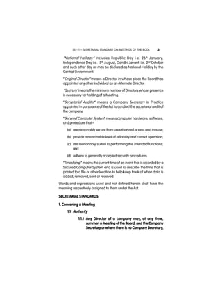 SS - 1 – SECRETARIAL STANDARD ON MEETINGS OF THE BODs 3
“National Holiday” includes Republic Day i.e. 26th
January,
Independence Day i.e. 15th
August, Gandhi Jayanti i.e. 2nd
October
and such other day as may be declared as National Holiday by the
Central Government.
”Original Director” means a Director in whose place the Board has
appointed any other individual as an Alternate Director.
“Quorum” means the minimum number of Directors whose presence
is necessary for holding of a Meeting.
“Secretarial Auditor” means a Company Secretary in Practice
appointed in pursuance of the Act to conduct the secretarial audit of
the company.
‘‘Secured Computer System” means computer hardware, software,
and procedure that –
(a) are reasonably secure from unauthorized access and misuse;
(b) provide a reasonable level of reliability and correct operation;
(c) are reasonably suited to performing the intended functions;
and
(d) adhere to generally accepted security procedures.
“Timestamp” means the current time of an event that is recorded by a
Secured Computer System and is used to describe the time that is
printed to a file or other location to help keep track of when data is
added, removed, sent or received.
Words and expressions used and not defined herein shall have the
meaning respectively assigned to them under the Act.
SECRETARIAL STANDARDS
1. Convening a Meeting
1.1 Authority
1.1.1 Any Director of a company may, at any time,
summon a Meeting of the Board, and the Company
Secretary or where there is no Company Secretary,
 