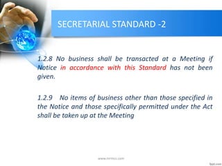 SECRETARIAL STANDARD -2
1.2.8 No business shall be transacted at a Meeting if
Notice in accordance with this Standard has not been
given.
1.2.9 No items of business other than those specified in
the Notice and those specifically permitted under the Act
shall be taken up at the Meeting
www.mrmcs.com
 