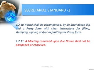 SECRETARIAL STANDARD -2
1.2.10 Notice shall be accompanied, by an attendance slip
and a Proxy form with clear instructions for filling,
stamping, signing and/or depositing the Proxy form.
1.2.11 A Meeting convened upon due Notice shall not be
postponed or cancelled.
www.mrmcs.com
 