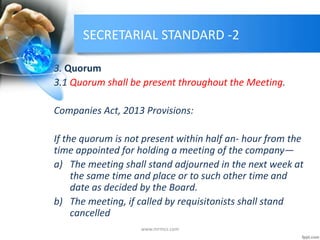 SECRETARIAL STANDARD -2
3. Quorum
3.1 Quorum shall be present throughout the Meeting.
Companies Act, 2013 Provisions:
If the quorum is not present within half an- hour from the
time appointed for holding a meeting of the company—
a) The meeting shall stand adjourned in the next week at
the same time and place or to such other time and
date as decided by the Board.
b) The meeting, if called by requisitonists shall stand
cancelled
www.mrmcs.com
 