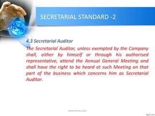 SECRETARIAL STANDARD -2
4.3 Secretarial Auditor
The Secretarial Auditor, unless exempted by the Company
shall, either by himself or through his authorised
representative, attend the Annual General Meeting and
shall have the right to be heard at such Meeting on that
part of the business which concerns him as Secretarial
Auditor.
www.mrmcs.com
 