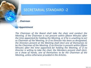 SECRETARIAL STANDARD -2
5 Chairman
5.1 Appointment
The Chairman of the Board shall take the chair and conduct the
Meeting. If the Chairman is not present within fifteen Minutes after
the time appointed for holding the Meeting, or if he is unwilling to act
as Chairman of the Meeting, or if no Director has been so designated,
the Directors present at the Meeting shall elect one of themselves to
be the Chairman of the Meeting. If no Director is present within fifteen
Minutes after the time appointed for holding the Meeting, or if no
Director is willing to take the chair, the Members present shall elect,
on a show of hands, one of themselves to be the Chairman of the
Meeting, unless otherwise provided in the Articles.
www.mrmcs.com
 