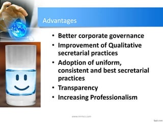 Advantages
• Better corporate governance
• Improvement of Qualitative
secretarial practices
• Adoption of uniform,
consistent and best secretarial
practices
• Transparency
• Increasing Professionalism
www.mrmcs.com
 