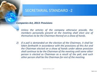 SECRETARIAL STANDARD -2
Companies Act, 2013: Provisions
1) Unless the articles of the company otherwise provide, the
members personally present at the meeting shall elect one of
themselves to be the Chairman thereof on a show of hands.
2) If a poll is demanded on the election of the Chairman, it shall be
taken forthwith in accordance with the provisions of this Act and
the Chairman elected on a show of hands under above provision
shall continue to be the Chairman of the meeting until some other
person is elected as Chairman as a result of the poll, and such
other person shall be the Chairman for rest of the meeting.
www.mrmcs.com
 