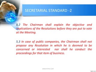 SECRETARIAL STANDARD -2
5.2 The Chairman shall explain the objective and
implications of the Resolutions before they are put to vote
at the Meeting.
5.3 In case of public companies, the Chairman shall not
propose any Resolution in which he is deemed to be
concerned or interested nor shall he conduct the
proceedings for that item of business.
www.mrmcs.com
 
