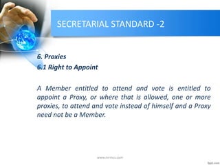 SECRETARIAL STANDARD -2
6. Proxies
6.1 Right to Appoint
A Member entitled to attend and vote is entitled to
appoint a Proxy, or where that is allowed, one or more
proxies, to attend and vote instead of himself and a Proxy
need not be a Member.
www.mrmcs.com
 