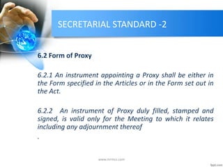 SECRETARIAL STANDARD -2
6.2 Form of Proxy
6.2.1 An instrument appointing a Proxy shall be either in
the Form specified in the Articles or in the Form set out in
the Act.
6.2.2 An instrument of Proxy duly filled, stamped and
signed, is valid only for the Meeting to which it relates
including any adjournment thereof
.
www.mrmcs.com
 