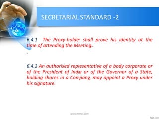 SECRETARIAL STANDARD -2
6.4.1 The Proxy-holder shall prove his identity at the
time of attending the Meeting.
.
6.4.2 An authorised representative of a body corporate or
of the President of India or of the Governor of a State,
holding shares in a Company, may appoint a Proxy under
his signature.
www.mrmcs.com
 