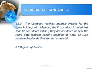 SECRETARIAL STANDARD -2
6.5.3 If a Company receives multiple Proxies for the
same holdings of a Member, the Proxy which is dated last
shall be considered valid; if they are not dated or bear the
same date without specific mention of time, all such
multiple Proxies shall be treated as invalid.
6.6 Deposit of Proxies
www.mrmcs.com
 