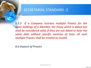 SECRETARIAL STANDARD -2
6.5.3 If a Company receives multiple Proxies for the
same holdings of a Member, the Proxy which is dated last
shall be considered valid; if they are not dated or bear the
same date without specific mention of time, all such
multiple Proxies shall be treated as invalid.
6.6 Deposit of Proxies
www.mrmcs.com
 