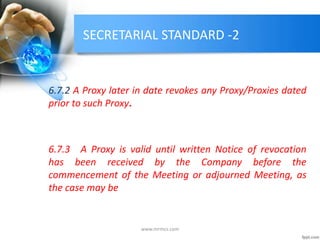 SECRETARIAL STANDARD -2
6.7.2 A Proxy later in date revokes any Proxy/Proxies dated
prior to such Proxy.
6.7.3 A Proxy is valid until written Notice of revocation
has been received by the Company before the
commencement of the Meeting or adjourned Meeting, as
the case may be
www.mrmcs.com
 