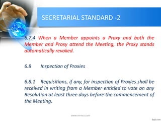 SECRETARIAL STANDARD -2
6.7.4 When a Member appoints a Proxy and both the
Member and Proxy attend the Meeting, the Proxy stands
automatically revoked.
6.8 Inspection of Proxies
6.8.1 Requisitions, if any, for inspection of Proxies shall be
received in writing from a Member entitled to vote on any
Resolution at least three days before the commencement of
the Meeting.
www.mrmcs.com
 