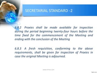 SECRETARIAL STANDARD -2
6.8.2 Proxies shall be made available for inspection
during the period beginning twenty-four hours before the
time fixed for the commencement of the Meeting and
ending with the conclusion of the Meeting
6.8.3 A fresh requisition, conforming to the above
requirements, shall be given for inspection of Proxies in
case the original Meeting is adjourned.
www.mrmcs.com
 