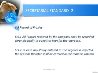 SECRETARIAL STANDARD -2
6.9 Record of Proxies
6.9.1 All Proxies received by the company shall be recorded
chronologically in a register kept for that purpose.
6.9.2 In case any Proxy entered in the register is rejected,
the reasons therefor shall be entered in the remarks column
www.mrmcs.com
 