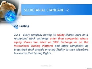 SECRETARIAL STANDARD -2
7.2 E-voting
7.2.1 Every company having its equity shares listed on a
recognized stock exchange other than companies whose
equity shares are listed on SME Exchange or on the
Institutional Trading Platform and other companies as
prescribed shall provide e-voting facility to their Members
to exercise their Voting Rights.
www.mrmcs.com
 