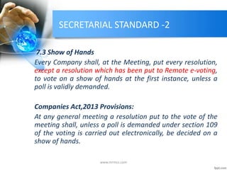 SECRETARIAL STANDARD -2
7.3 Show of Hands
Every Company shall, at the Meeting, put every resolution,
except a resolution which has been put to Remote e-voting,
to vote on a show of hands at the first instance, unless a
poll is validly demanded.
Companies Act,2013 Provisions:
At any general meeting a resolution put to the vote of the
meeting shall, unless a poll is demanded under section 109
of the voting is carried out electronically, be decided on a
show of hands.
www.mrmcs.com
 