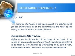SECRETARIAL STANDARD -2
• 7.4 Poll
The Chairman shall order a poll upon receipt of a valid demand
for poll either before or on the declaration of the result of the
voting on any Resolution on show of hands.
Companies Act, 2013 Provision:
Before or on the declaration of the result of the result of the
voting on any resolution on show of hands, a poll may be ordered
to be taken by the Chairman of the meeting on his own motion,
and shall be ordered to be taken by him on a demand made.
www.mrmcs.com
 