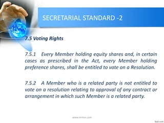 SECRETARIAL STANDARD -2
7.5 Voting Rights
7.5.1 Every Member holding equity shares and, in certain
cases as prescribed in the Act, every Member holding
preference shares, shall be entitled to vote on a Resolution.
7.5.2 A Member who is a related party is not entitled to
vote on a resolution relating to approval of any contract or
arrangement in which such Member is a related party.
www.mrmcs.com
 