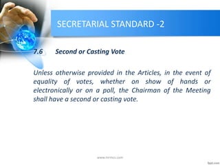 SECRETARIAL STANDARD -2
7.6 Second or Casting Vote
Unless otherwise provided in the Articles, in the event of
equality of votes, whether on show of hands or
electronically or on a poll, the Chairman of the Meeting
shall have a second or casting vote.
www.mrmcs.com
 