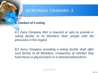 SECRETARIAL STANDARD -2
8. Conduct of e-voting
8.1 Every Company that is required or opts to provide e-
voting facility to its Members shall comply with the
provisions in this regard.
8.2 Every Company providing e-voting facility shall offer
such facility to all Members, irrespective of whether they
hold shares in physical form or in dematerialised form.
www.mrmcs.com
 
