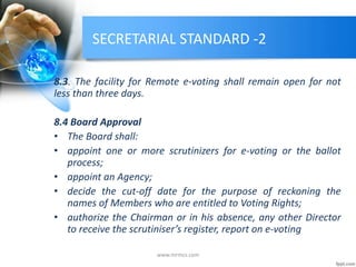 SECRETARIAL STANDARD -2
8.3. The facility for Remote e-voting shall remain open for not
less than three days.
8.4 Board Approval
• The Board shall:
• appoint one or more scrutinizers for e-voting or the ballot
process;
• appoint an Agency;
• decide the cut-off date for the purpose of reckoning the
names of Members who are entitled to Voting Rights;
• authorize the Chairman or in his absence, any other Director
to receive the scrutiniser’s register, report on e-voting
www.mrmcs.com
 