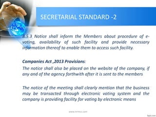 SECRETARIAL STANDARD -2
8.5.3 Notice shall inform the Members about procedure of e-
voting, availability of such facility and provide necessary
information thereof to enable them to access such facility.
Companies Act ,2013 Provisions:
The notice shall also be placed on the website of the company, if
any and of the agency forthwith after it is sent to the members
The notice of the meeting shall clearly mention that the business
may be transacted through electronic voting system and the
company is providing facility for voting by electronic means
www.mrmcs.com
 