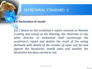 SECRETARIAL STANDARD -2
8.6 Declaration of results
8.6.1 Based on the scrutinizer’s report received on Remote
e-voting and voting at the Meeting, the Chairman or any
other Director so authorized shall countersign the
scrutinizer’s report and declare the result of the voting
forthwith with details of the number of votes cast for and
against the Resolution, invalid votes and whether the
Resolution has been carried or not.
www.mrmcs.com
 