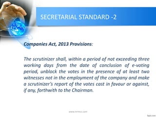 SECRETARIAL STANDARD -2
Companies Act, 2013 Provisions:
The scrutinizer shall, within a period of not exceeding three
working days from the date of conclusion of e-voting
period, unblock the votes in the presence of at least two
witnesses not in the employment of the company and make
a scrutinizer’s report of the votes cast in favour or against,
if any, forthwith to the Chairman.
www.mrmcs.com
 