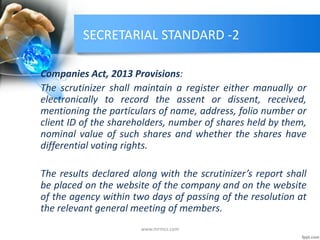 SECRETARIAL STANDARD -2
Companies Act, 2013 Provisions:
The scrutinizer shall maintain a register either manually or
electronically to record the assent or dissent, received,
mentioning the particulars of name, address, folio number or
client ID of the shareholders, number of shares held by them,
nominal value of such shares and whether the shares have
differential voting rights.
The results declared along with the scrutinizer’s report shall
be placed on the website of the company and on the website
of the agency within two days of passing of the resolution at
the relevant general meeting of members.
www.mrmcs.com
 