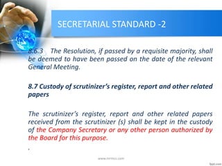 SECRETARIAL STANDARD -2
8.6.3 The Resolution, if passed by a requisite majority, shall
be deemed to have been passed on the date of the relevant
General Meeting.
8.7 Custody of scrutinizer’s register, report and other related
papers
The scrutinizer’s register, report and other related papers
received from the scrutinizer (s) shall be kept in the custody
of the Company Secretary or any other person authorized by
the Board for this purpose.
.
www.mrmcs.com
 