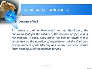 SECRETARIAL STANDARD -2
9 Conduct of Poll
9.1 When a poll is demanded on any Resolution, the
Chairman shall get the validity of the demand verified and, if
the demand is valid, shall order the poll forthwith if it is
demanded on the question of appointment of the Chairman
or adjournment of the Meeting and, in any other case, within
forty-eight hours of the demand for poll
www.mrmcs.com
 