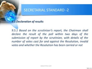 SECRETARIAL STANDARD -2
9.5 Declaration of results
9.5.1 Based on the scrutiniser’s report, the Chairman shall
declare the result of the poll within two days of the
submission of report by the scrutinizer, with details of the
number of votes cast for and against the Resolution, invalid
votes and whether the Resolution has been carried or not
www.mrmcs.com
 
