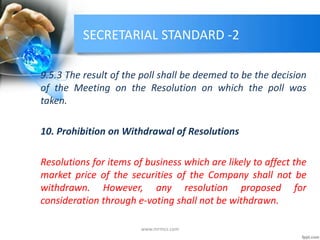 SECRETARIAL STANDARD -2
9.5.3 The result of the poll shall be deemed to be the decision
of the Meeting on the Resolution on which the poll was
taken.
10. Prohibition on Withdrawal of Resolutions
Resolutions for items of business which are likely to affect the
market price of the securities of the Company shall not be
withdrawn. However, any resolution proposed for
consideration through e-voting shall not be withdrawn.
www.mrmcs.com
 