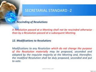 SECRETARIAL STANDARD -2
11. Rescinding of Resolutions
A Resolution passed at a Meeting shall not be rescinded otherwise
than by a Resolution passed at a subsequent Meeting.
12. Modifications to Resolutions
Modifications to any Resolution which do not change the purpose
of the Resolution materially may be proposed, seconded and
adopted by the requisite majority at the Meeting and, thereafter,
the modified Resolution shall be duly proposed, seconded and put
to vote.
www.mrmcs.com
 