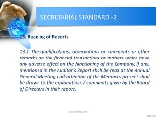 SECRETARIAL STANDARD -2
13. Reading of Reports
13.1 The qualifications, observations or comments or other
remarks on the financial transactions or matters which have
any adverse effect on the functioning of the Company, if any,
mentioned in the Auditor’s Report shall be read at the Annual
General Meeting and attention of the Members present shall
be drawn to the explanations / comments given by the Board
of Directors in their report.
www.mrmcs.com
 