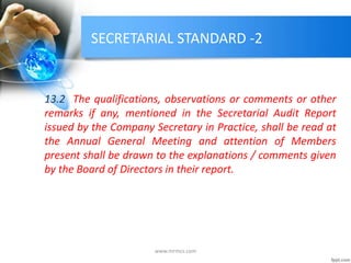 SECRETARIAL STANDARD -2
13.2 The qualifications, observations or comments or other
remarks if any, mentioned in the Secretarial Audit Report
issued by the Company Secretary in Practice, shall be read at
the Annual General Meeting and attention of Members
present shall be drawn to the explanations / comments given
by the Board of Directors in their report.
www.mrmcs.com
 