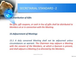 SECRETARIAL STANDARD -2
14.Distribution of Gifts
No gifts, gift coupons, or cash in lieu of gifts shall be distributed to
Members at or in connection with the Meeting.
15.Adjournment of Meetings
15.1 A duly convened Meeting shall not be adjourned unless
circumstances so warrant. The Chairman may adjourn a Meeting
with the consent of the Members, at which a Quorum is present,
and shall adjourn a Meeting if so directed by the Members.
www.mrmcs.com
 