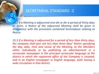 SECRETARIAL STANDARD -2
15.2 If a Meeting is adjourned sine-die or for a period of thirty days
or more, a Notice of the adjourned Meeting shall be given in
accordance with the provisions contained hereinabove relating to
Notice.
15.3 If a Meeting is adjourned for a period of less than thirty days,
the company shall give not less than three days’ Notice specifying
the day, date, time and venue of the Meeting, to the Members
either individually or by publishing an advertisement in a
vernacular newspaper in the principal vernacular language of the
district in which the registered office of the Company is situated,
and in an English newspaper in English language, both having a
wide circulation in that district.
www.mrmcs.com
 