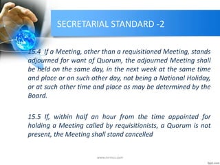 SECRETARIAL STANDARD -2
15.4 If a Meeting, other than a requisitioned Meeting, stands
adjourned for want of Quorum, the adjourned Meeting shall
be held on the same day, in the next week at the same time
and place or on such other day, not being a National Holiday,
or at such other time and place as may be determined by the
Board.
15.5 If, within half an hour from the time appointed for
holding a Meeting called by requisitionists, a Quorum is not
present, the Meeting shall stand cancelled
www.mrmcs.com
 