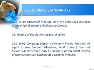 SECRETARIAL STANDARD -2
15.6 At an adjourned Meeting, only the unfinished business
of the original Meeting shall be considered.
16. Passing of Resolutions by postal ballot
16.1 Every Company, except a company having less than or
equal to two hundred Members, shall transact items of
business as prescribed, only by means of postal ballot instead
of transacting such business at a General Meeting.
www.mrmcs.com
 