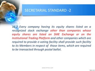 SECRETARIAL STANDARD -2
16.2 Every company having its equity shares listed on a
recognized stock exchange other than companies whose
equity shares are listed on SME Exchange or on the
Institutional Trading Platform and other companies which are
required to provide e-voting facility shall provide such facility
to its Members in respect of those items, which are required
to be transacted through postal ballot.
www.mrmcs.com
 