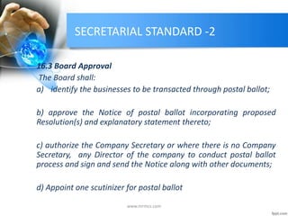 SECRETARIAL STANDARD -2
16.3 Board Approval
The Board shall:
a) identify the businesses to be transacted through postal ballot;
b) approve the Notice of postal ballot incorporating proposed
Resolution(s) and explanatory statement thereto;
c) authorize the Company Secretary or where there is no Company
Secretary, any Director of the company to conduct postal ballot
process and sign and send the Notice along with other documents;
d) Appoint one scutinizer for postal ballot
www.mrmcs.com
 