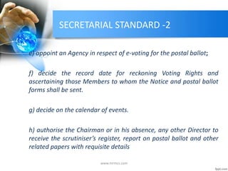 SECRETARIAL STANDARD -2
e) appoint an Agency in respect of e-voting for the postal ballot;
f) decide the record date for reckoning Voting Rights and
ascertaining those Members to whom the Notice and postal ballot
forms shall be sent.
g) decide on the calendar of events.
h) authorise the Chairman or in his absence, any other Director to
receive the scrutiniser’s register, report on postal ballot and other
related papers with requisite details
www.mrmcs.com
 