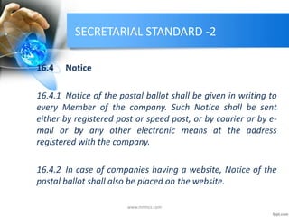 SECRETARIAL STANDARD -2
16.4 Notice
16.4.1 Notice of the postal ballot shall be given in writing to
every Member of the company. Such Notice shall be sent
either by registered post or speed post, or by courier or by e-
mail or by any other electronic means at the address
registered with the company.
16.4.2 In case of companies having a website, Notice of the
postal ballot shall also be placed on the website.
www.mrmcs.com
 