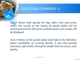 SECRETARIAL STANDARD -2
16.4.3 Notice shall specify the day, date, time and venue
where the results of the voting by postal ballot will be
announced and the link of the website where such results will
be displayed.
16.4.4 Notice of the postal ballot shall inform the Members
about availability of e-voting facility, if any and provide
necessary information thereof to enable them to access such
facility.
www.mrmcs.com
 