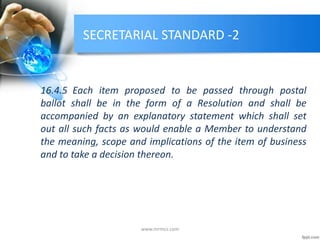 SECRETARIAL STANDARD -2
16.4.5 Each item proposed to be passed through postal
ballot shall be in the form of a Resolution and shall be
accompanied by an explanatory statement which shall set
out all such facts as would enable a Member to understand
the meaning, scope and implications of the item of business
and to take a decision thereon.
www.mrmcs.com
 