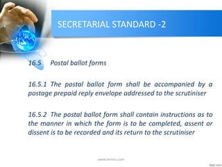 SECRETARIAL STANDARD -2
16.5 Postal ballot forms
16.5.1 The postal ballot form shall be accompanied by a
postage prepaid reply envelope addressed to the scrutiniser
16.5.2 The postal ballot form shall contain instructions as to
the manner in which the form is to be completed, assent or
dissent is to be recorded and its return to the scrutiniser
www.mrmcs.com
 