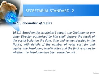 SECRETARIAL STANDARD -2
16.6 Declaration of results
16.6.1 Based on the scrutiniser’s report, the Chairman or any
other Director authorised by him shall declare the result of
the postal ballot on the date, time and venue specified in the
Notice, with details of the number of votes cast for and
against the Resolution, invalid votes and the final result as to
whether the Resolution has been carried or not
www.mrmcs.com
 