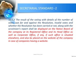 SECRETARIAL STANDARD -2
16.6.2 The result of the voting with details of the number of
votes cast for and against the Resolution, invalid votes and
whether the Resolution has been carried or not, along with the
scrutinizer’s report shall be displayed on the Notice Board of
the company at its Registered Office and its Head Office as
well as Corporate Office, if any, if such office is situated
elsewhere, and also be placed on the website of the company
in case of companies having a website.
www.mrmcs.com
 