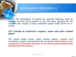 SECRETARIAL STANDARD -2
16.6.3 The Resolution, if passed by requisite majority, shall be
deemed to have been passed on the last date specified by the
company for receipt of duly completed postal ballot forms or e-
voting.
16.7 Custody of scrutiniser’s registers, report and other related
papers
The postal ballot forms, other related papers, register and
scrutiniser’s report received from the scrutiniser shall be kept in the
custody of the Company Secretary or any other person authorised by
the Board for this purpose.
www.mrmcs.com
 